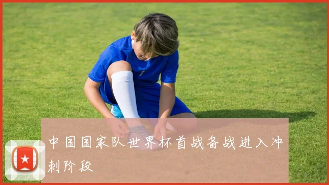 中国国家队世界杯首战备战进入冲刺阶段