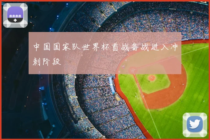 中国国家队世界杯首战备战进入冲刺阶段