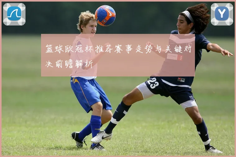 篮球欧冠杯推荐赛事走势与关键对决前瞻解析